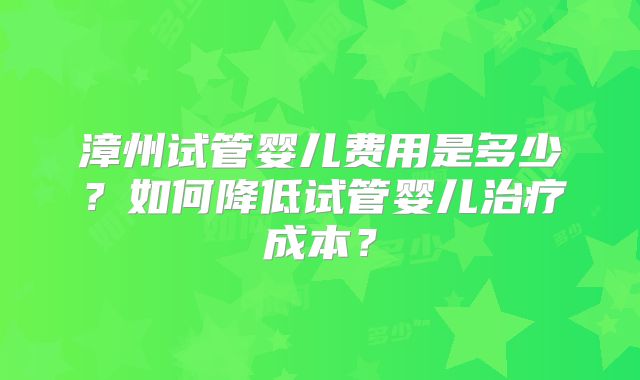 漳州试管婴儿费用是多少？如何降低试管婴儿治疗成本？