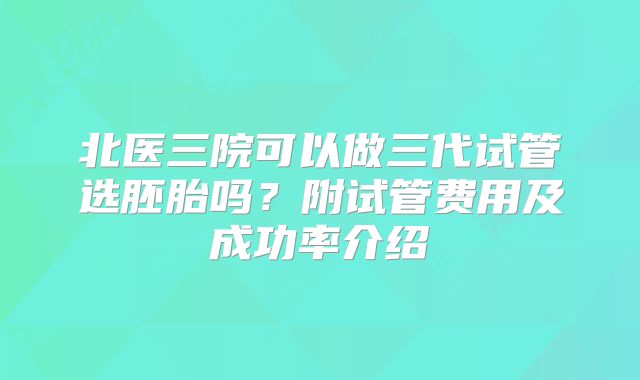 北医三院可以做三代试管选胚胎吗？附试管费用及成功率介绍