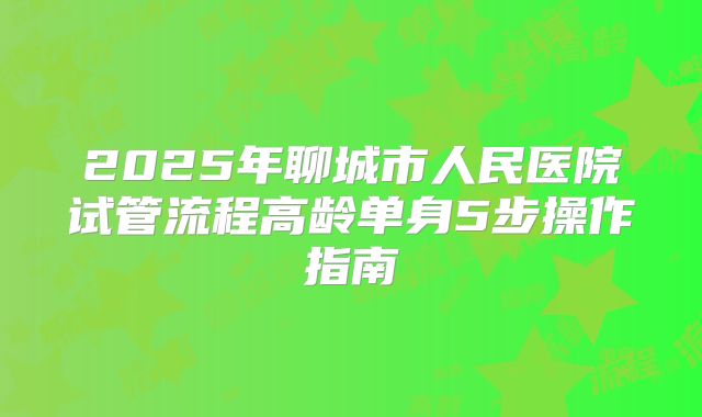2025年聊城市人民医院试管流程高龄单身5步操作指南
