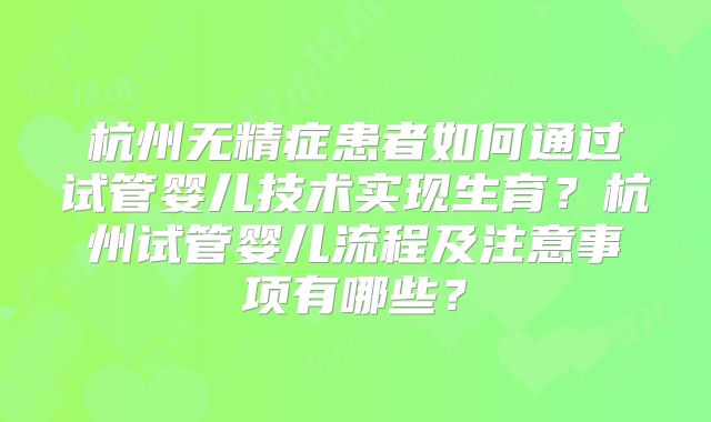 杭州无精症患者如何通过试管婴儿技术实现生育？杭州试管婴儿流程及注意事项有哪些？