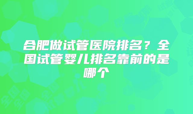 合肥做试管医院排名？全国试管婴儿排名靠前的是哪个