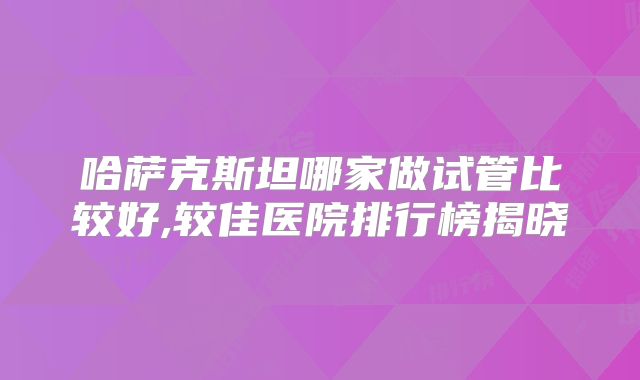 哈萨克斯坦哪家做试管比较好,较佳医院排行榜揭晓