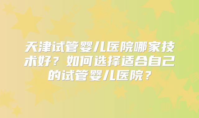 天津试管婴儿医院哪家技术好？如何选择适合自己的试管婴儿医院？