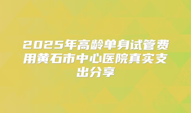 2025年高龄单身试管费用黄石市中心医院真实支出分享