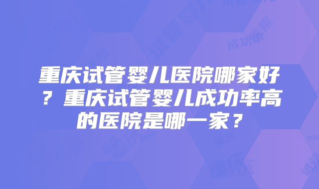 重庆试管婴儿医院哪家好？重庆试管婴儿成功率高的医院是哪一家？