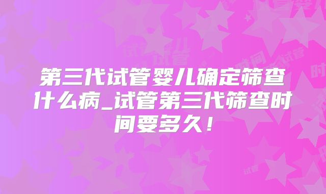第三代试管婴儿确定筛查什么病_试管第三代筛查时间要多久！