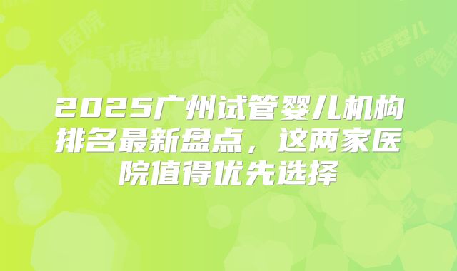2025广州试管婴儿机构排名最新盘点,这两家医院值得优先选择