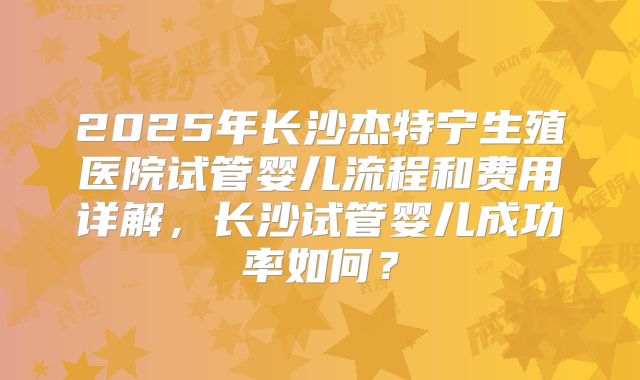 2025年长沙杰特宁生殖医院试管婴儿流程和费用详解，长沙试管婴儿成功率如何？
