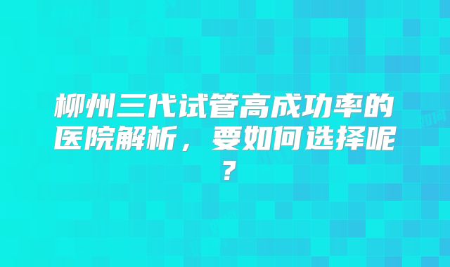 柳州三代试管高成功率的医院解析，要如何选择呢？