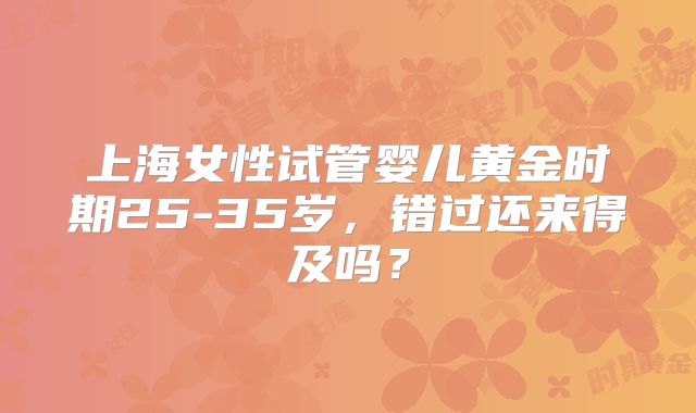 上海女性试管婴儿黄金时期25-35岁，错过还来得及吗？
