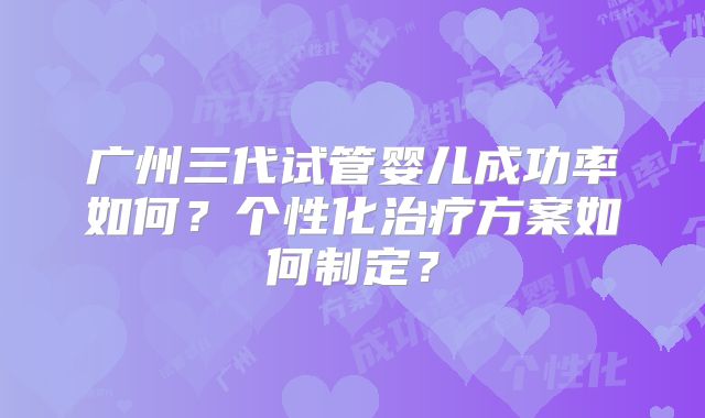 广州三代试管婴儿成功率如何？个性化治疗方案如何制定？