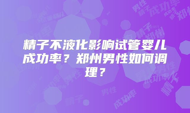 精子不液化影响试管婴儿成功率？郑州男性如何调理？