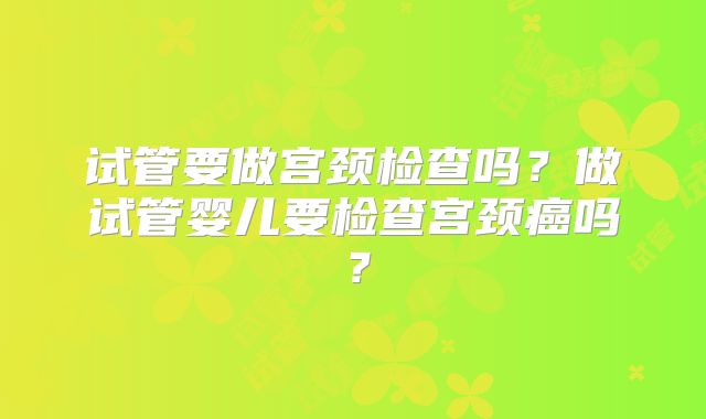 试管要做宫颈检查吗？做试管婴儿要检查宫颈癌吗？