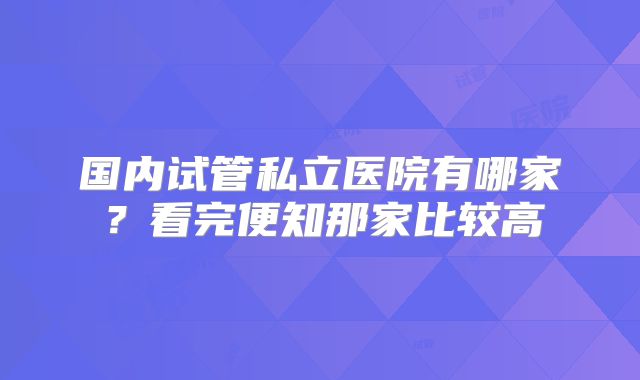 国内试管私立医院有哪家？看完便知那家比较高