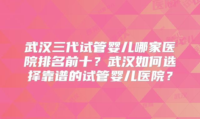 武汉三代试管婴儿哪家医院排名前十？武汉如何选择靠谱的试管婴儿医院？
