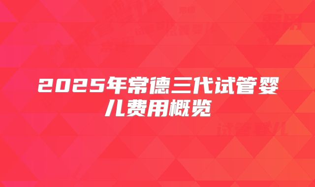 2025年常德三代试管婴儿费用概览