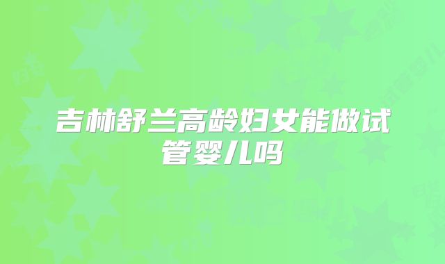 吉林舒兰高龄妇女能做试管婴儿吗