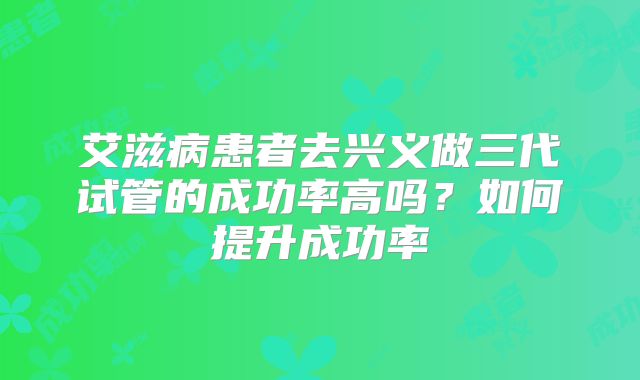 艾滋病患者去兴义做三代试管的成功率高吗？如何提升成功率