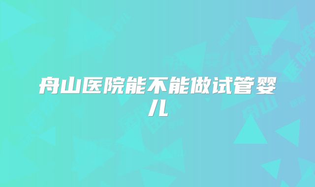 舟山医院能不能做试管婴儿