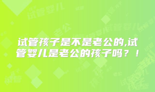 试管孩子是不是老公的,试管婴儿是老公的孩子吗？！