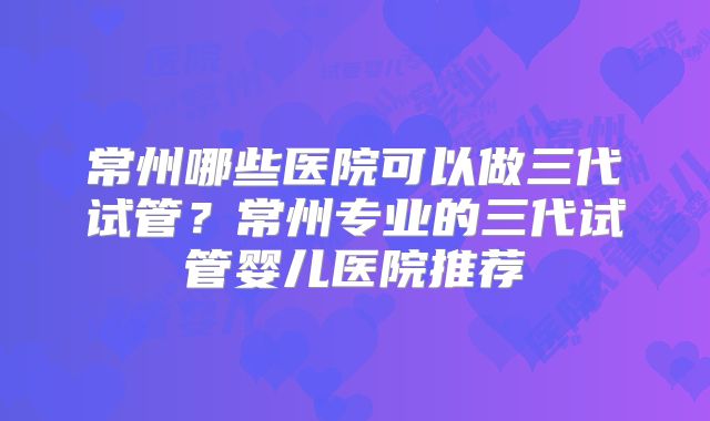 常州哪些医院可以做三代试管？常州专业的三代试管婴儿医院推荐