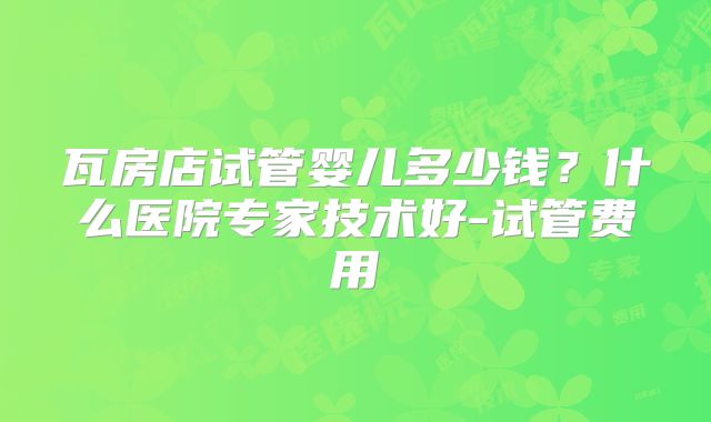 瓦房店试管婴儿多少钱？什么医院专家技术好-试管费用