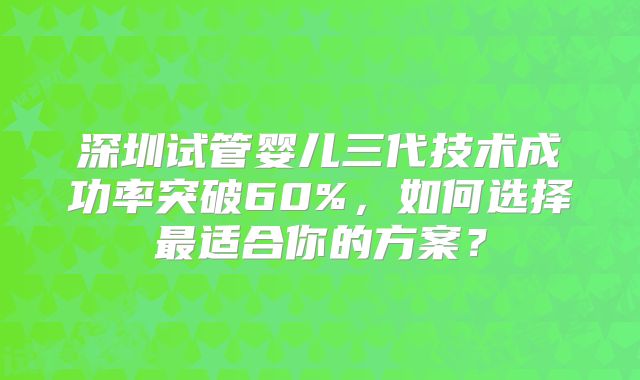 深圳试管婴儿三代技术成功率突破60%，如何选择最适合你的方案？
