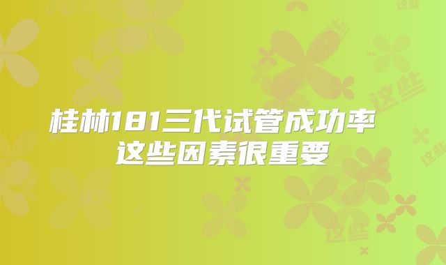 桂林181三代试管成功率 这些因素很重要