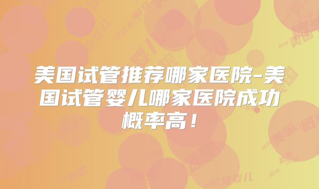 美国试管推荐哪家医院-美国试管婴儿哪家医院成功概率高！