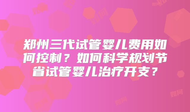 郑州三代试管婴儿费用如何控制？如何科学规划节省试管婴儿治疗开支？
