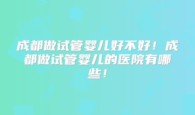 成都做试管婴儿好不好！成都做试管婴儿的医院有哪些！
