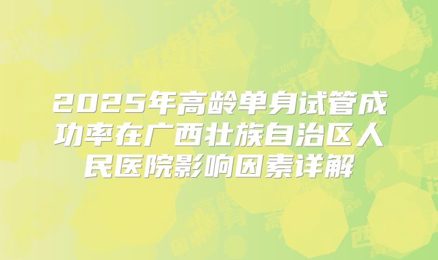 2025年高龄单身试管成功率在广西壮族自治区人民医院影响因素详解