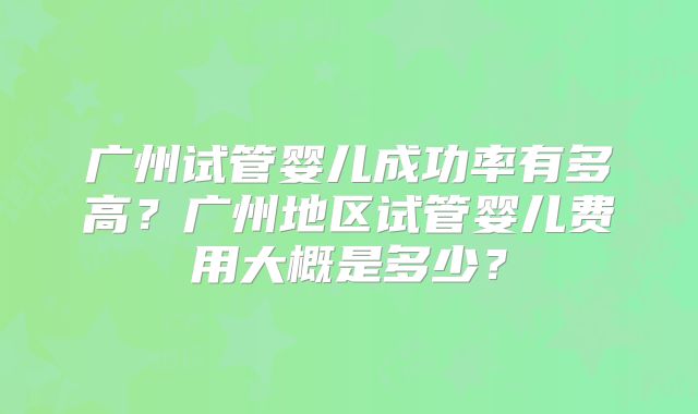广州试管婴儿成功率有多高？广州地区试管婴儿费用大概是多少？