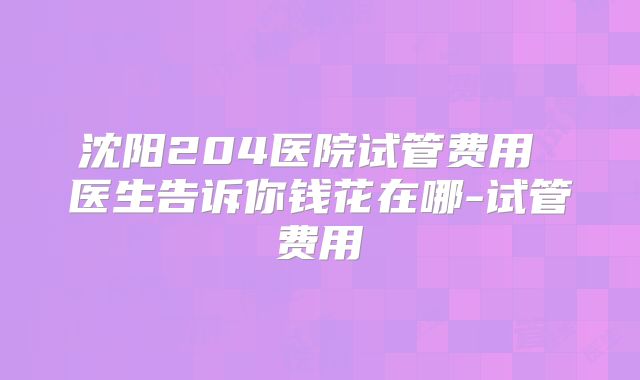 沈阳204医院试管费用 医生告诉你钱花在哪-试管费用