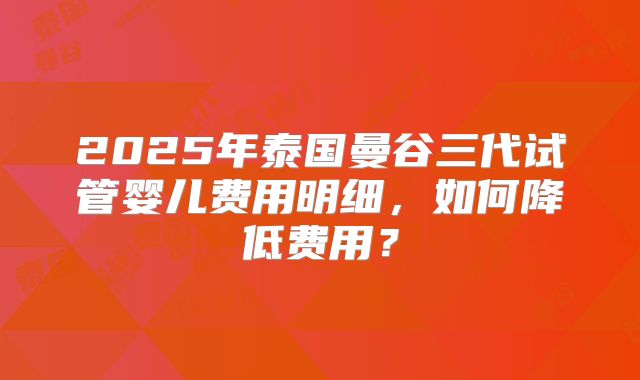 2025年泰国曼谷三代试管婴儿费用明细，如何降低费用？