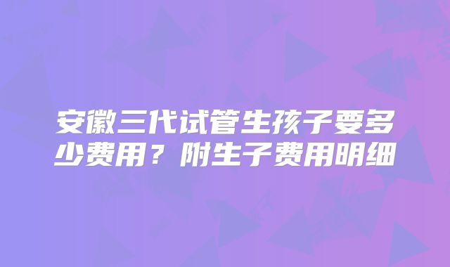 安徽三代试管生孩子要多少费用？附生子费用明细