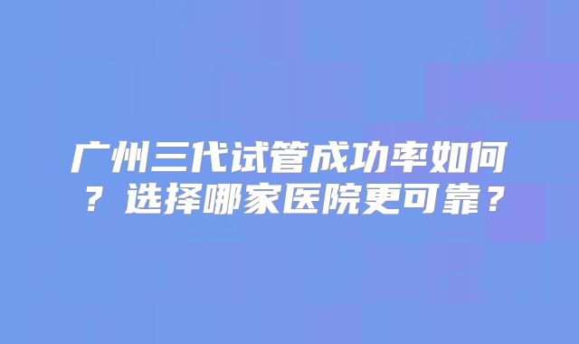 广州三代试管成功率如何？选择哪家医院更可靠？