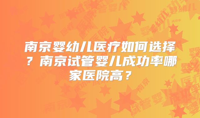 南京婴幼儿医疗如何选择？南京试管婴儿成功率哪家医院高？