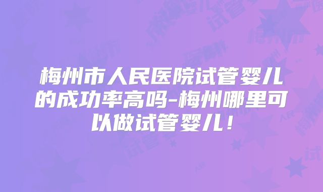 梅州市人民医院试管婴儿的成功率高吗-梅州哪里可以做试管婴儿！