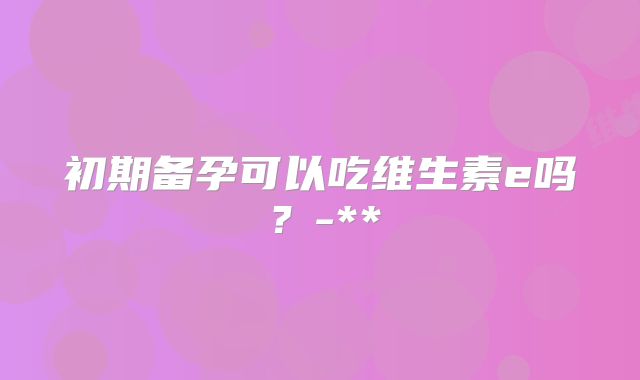 初期备孕可以吃维生素e吗？-**