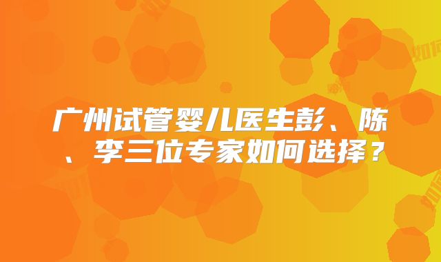 广州试管婴儿医生彭、陈、李三位专家如何选择？