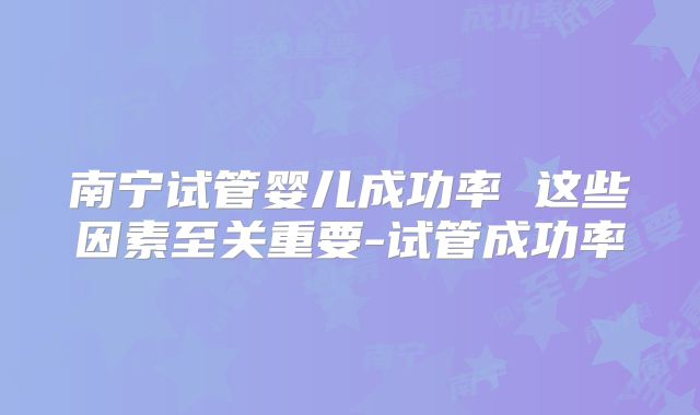 南宁试管婴儿成功率 这些因素至关重要-试管成功率