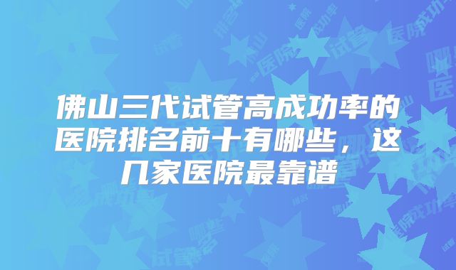 佛山三代试管高成功率的医院排名前十有哪些，这几家医院最靠谱