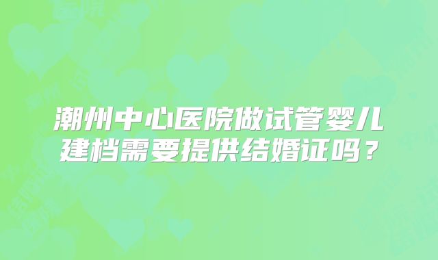 潮州中心医院做试管婴儿建档需要提供结婚证吗？