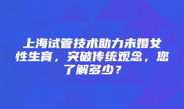 上海试管技术助力未婚女性生育，突破传统观念，您了解多少？