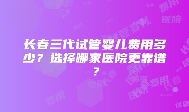 长春三代试管婴儿费用多少?选择哪家医院更靠谱?