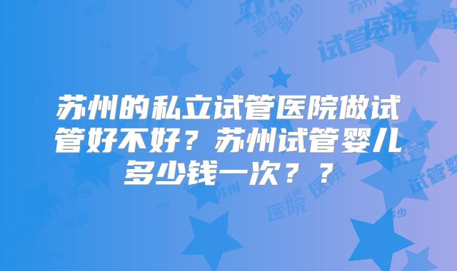 苏州的私立试管医院做试管好不好？苏州试管婴儿多少钱一次？？