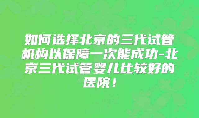 如何选择北京的三代试管机构以保障一次能成功-北京三代试管婴儿比较好的医院！