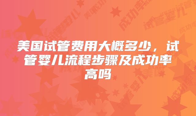 美国试管费用大概多少,试管婴儿流程步骤及成功率高吗