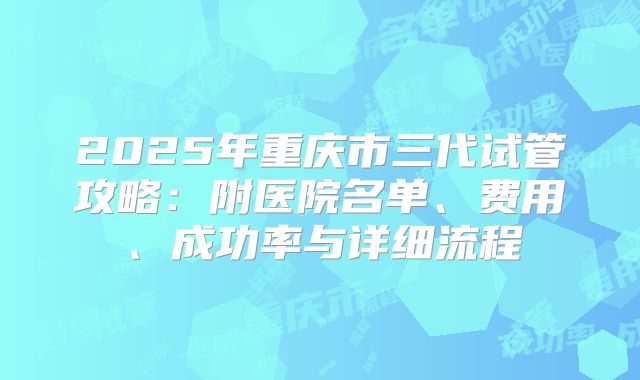 2025年重庆市三代试管攻略：附医院名单、费用、成功率与详细流程